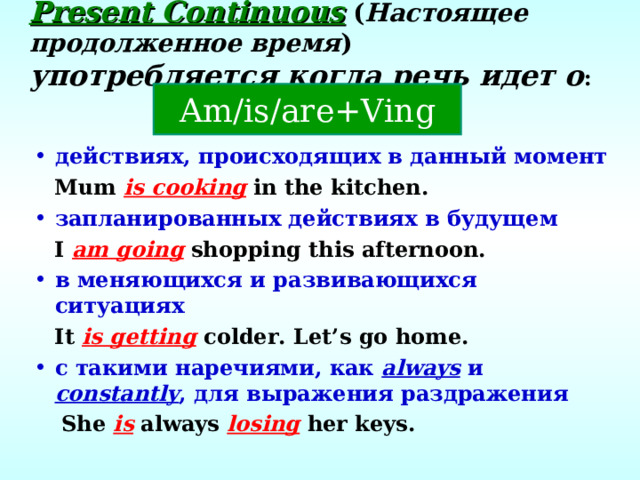 Present Continuous  ( Настоящее продолженное время ) употребляется когда речь идет о : Am/is/are+Ving действиях, происходящих в данный момент  Mum is cooking in the kitchen. запланированных действиях в будущем  I am going shopping this afternoon. в меняющихся и развивающихся ситуациях  It is getting colder. Let’s go home. с такими наречиями, как always  и constantly , для выражения раздражения  She is always losing her keys.  