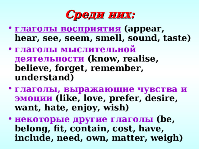 Среди них: глаголы восприятия  (appear, hear, see, seem, smell, sound, taste) глаголы мыслительной деятельности  (know, realise, believe, forget, remember, understand) глаголы, выражающие чувства и эмоции  (like, love, prefer, desire, want, hate, enjoy, wish) некоторые другие глаголы  (be, belong, fit, contain, cost, have, include, need, own, matter, weigh) 