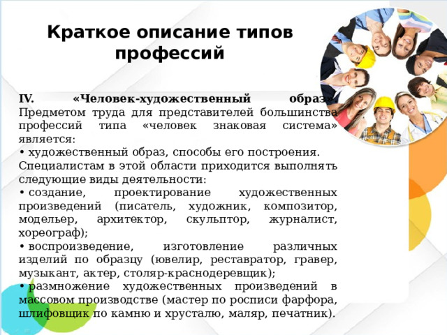 Краткое описание типов профессий IV. « Человек-художественный образ » . Предметом труда для представителей большинства профессий типа « человек знаковая система » является: •  художественный образ, способы его построения. Специалистам в этой области приходится выполнять следующие виды деятельности: •  создание, проектирование художественных произведений (писатель, художник, композитор, модельер, архитектор, скульптор, журналист, хореограф); •  воспроизведение, изготовление различных изделий по образцу (ювелир, реставратор, гравер, музыкант, актер, столяр-краснодеревщик); •  размножение художественных произведений в массовом производстве (мастер по росписи фарфора, шлифовщик по камню и хрусталю, маляр, печатник).