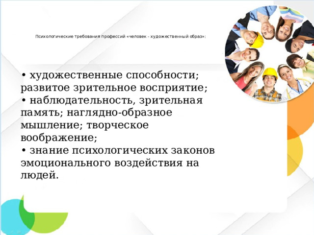 Психологические требования профессий «человек - художественный образ»:   •  художественные способности; развитое зрительное восприятие; •  наблюдательность, зрительная память; наглядно-образное мышление; творческое воображение; •  знание психологических законов эмоционального воздействия на людей.