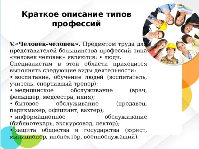 Краткое описание типов профессий V. «Человек-человек » . Предметом труда для представителей большинства профессий типа « человек человек » являются:  •  люди. Специалистам в этой области приходится выполнять следующие виды деятельности: •  воспитание, обучение людей (воспитатель, учитель, спортивный тренер); •  медицинское обслуживание (врач, фельдшер, медсестра, няня); •  бытовое обслуживание (продавец, парикмахер, официант, вахтер); •  информационное обслуживание (библиотекарь, экскурсовод, лектор); •  защита общества и государства (юрист, милиционер, инспектор, военнослужащий).