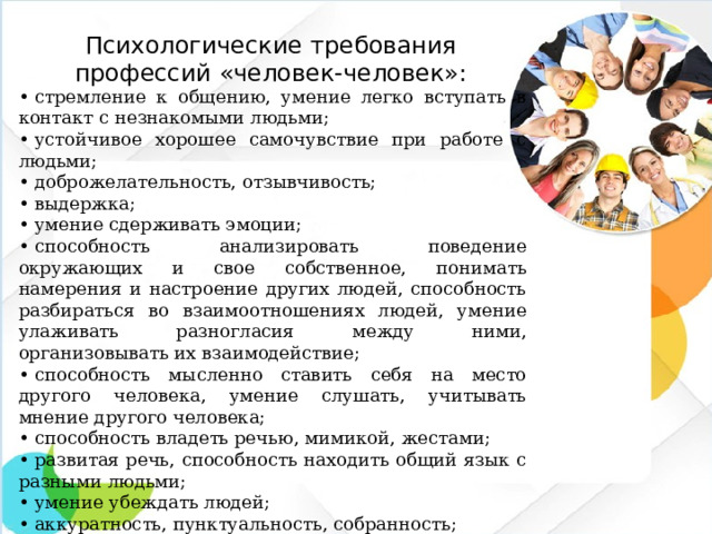 Психологические требования профессий «человек-человек»:   •  стремление к общению, умение легко вступать в контакт с незнакомыми людьми; •  устойчивое хорошее самочувствие при работе с людьми; •  доброжелательность, отзывчивость; •  выдержка; •  умение сдерживать эмоции; •  способность анализировать поведение окружающих и свое собственное, понимать намерения и настроение других людей, способность разбираться во взаимоотношениях людей, умение улаживать разногласия между ними, организовывать их взаимодействие; •  способность мысленно ставить себя на место другого человека, умение слушать, учитывать мнение другого человека; •  способность владеть речью, мимикой, жестами; •  развитая речь, способность находить общий язык с разными людьми; •  умение убеждать людей; •  аккуратность, пунктуальность, собранность; •  знание психологии людей.