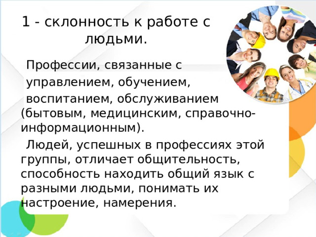 1 - склонность к работе с людьми.  Профессии, связанные с  управлением, обучением,  воспитанием, обслуживанием (бытовым, медицинским, справочно-информационным).  Людей, успешных в профессиях этой группы, отличает общительность, способность находить общий язык с разными людьми, понимать их настроение, намерения.