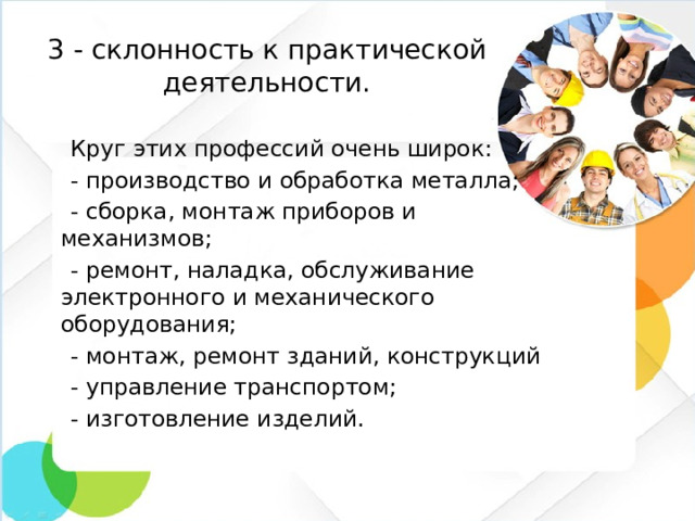 3 - склонность к практической деятельности.  Круг этих профессий очень широк:  - производство и обработка металла;  - сборка, монтаж приборов и механизмов;  - ремонт, наладка, обслуживание электронного и механического оборудования;  - монтаж, ремонт зданий, конструкций  - управление транспортом;  - изготовление изделий.