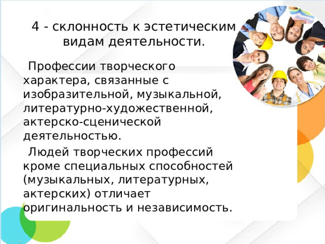 4 - склонность к эстетическим видам деятельности.  Профессии творческого характера, связанные с изобразительной, музыкальной, литературно-художественной, актерско-сценической деятельностью.  Людей творческих профессий кроме специальных способностей (музыкальных, литературных, актерских) отличает оригинальность и независимость.
