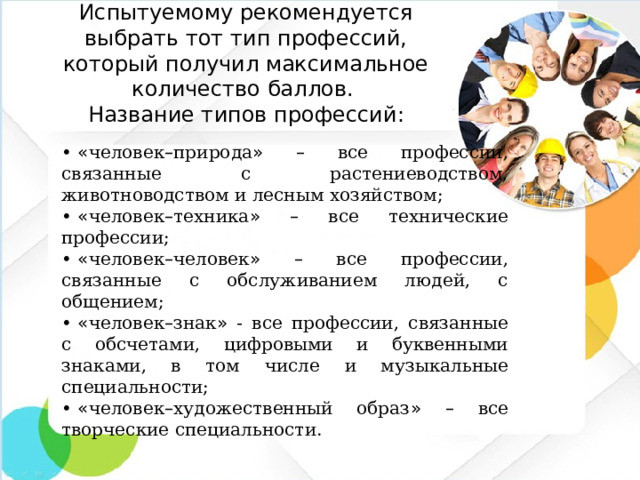 Испытуемому рекомендуется выбрать тот тип профессий, который получил максимальное количество баллов.  Название типов профессий: •  « человек – природа »  – все профессии, связанные с растениеводством, животноводством и лесным хозяйством; •  « человек – техника »  – все технические профессии; •  « человек – человек »  – все профессии, связанные с обслуживанием людей, с общением; •  « человек – знак » - все профессии, связанные с обсчетами, цифровыми и буквенными знаками, в том числе и музыкальные специальности; •  « человек – художественный образ »  – все творческие специальности.