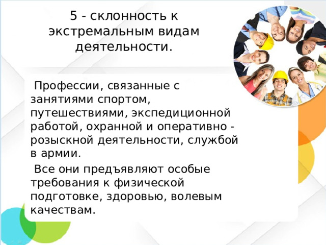5 - склонность к экстремальным видам деятельности.  Профессии, связанные с занятиями спортом, путешествиями, экспедиционной работой, охранной и оперативно - розыскной деятельности, службой в армии.  Все они предъявляют особые требования к физической подготовке, здоровью, волевым качествам.