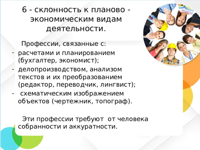 6 - склонность к планово -экономическим видам деятельности.  Профессии, связанные с: расчетами и планированием (бухгалтер, экономист); делопроизводством, анализом текстов и их преобразованием (редактор, переводчик, лингвист);  схематическим изображением объектов (чертежник, топограф).  Эти профессии требуют от человека собранности и аккуратности.