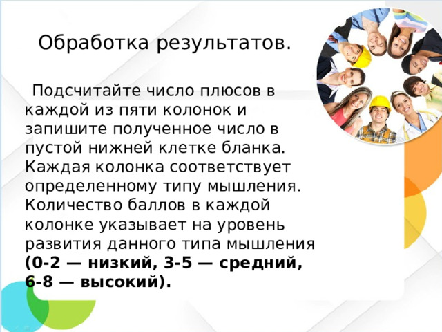 Обработка результатов.   Подсчитайте число плюсов в каждой из пяти колонок и запишите полученное число в пустой нижней клетке бланка. Каждая колонка соответствует определенному типу мышления. Количество баллов в каждой колонке указывает на уровень развития данного типа мышления (0-2 — низкий, 3-5 — средний, 6-8 — высокий).