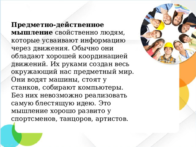 Предметно-действенное мышление свойственно людям, которые усваивают информацию через движения. Обычно они обладают хорошей координацией движений. Их руками создан весь окружающий нас предметный мир. Они водят машины, стоят у станков, собирают компьютеры. Без них невозможно реализовать самую блестящую идею. Это мышление хорошо развито у спортсменов, танцоров, артистов.