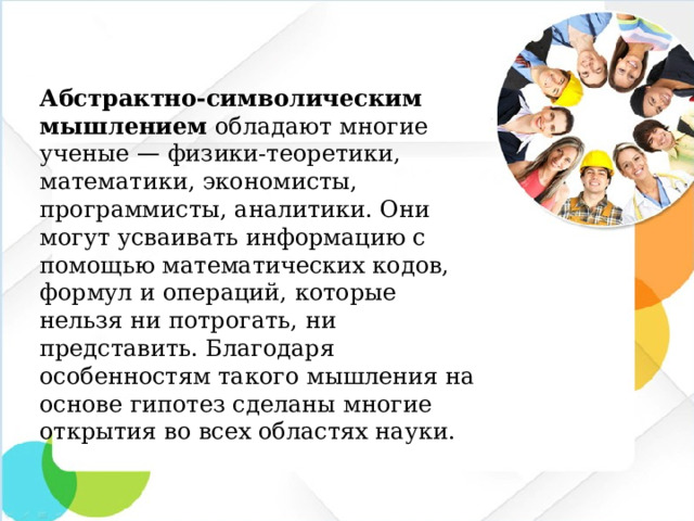 Абстрактно-символическим мышлением обладают многие ученые — физики-теоретики, математики, экономисты, программисты, аналитики. Они могут усваивать информацию с помощью математических кодов, формул и операций, которые нельзя ни потрогать, ни представить. Благодаря особенностям такого мышления на основе гипотез сделаны многие открытия во всех областях науки.