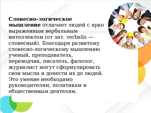 Словесно-логическое мышление отличает людей с ярко выраженным вербальным интеллектом (от лат. verbalis — словесный). Благодаря развитому словесно-логическому мышлению ученый, преподаватель, переводчик, писатель, филолог, журналист могут сформулировать свои мысли и донести их до людей. Это умение необходимо руководителям, политикам и общественным деятелям.