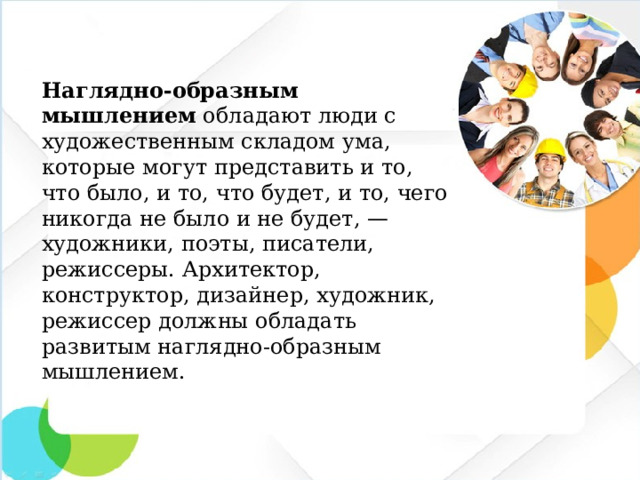 Наглядно-образным мышлением обладают люди с художественным складом ума, которые могут представить и то, что было, и то, что будет, и то, чего никогда не было и не будет, — художники, поэты, писатели, режиссеры. Архитектор, конструктор, дизайнер, художник, режиссер должны обладать развитым наглядно-образным мышлением.