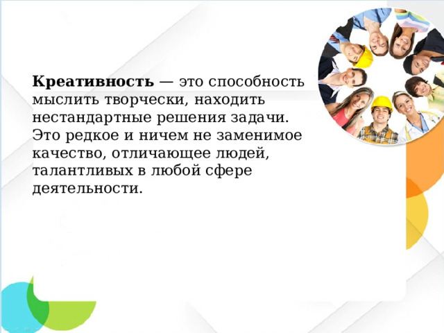 Креативность  — это способность мыслить творчески, находить нестандартные решения задачи. Это редкое и ничем не заменимое качество, отличающее людей, талантливых в любой сфере деятельности.