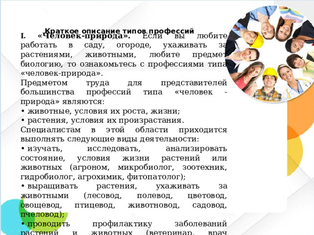 Краткое описание типов профессий   I. «Человек-природа » . Если вы любите работать в саду, огороде, ухаживать за растениями, животными, любите предмет биологию, то ознакомьтесь с профессиями типа « человек-природа » . Предметом труда для представителей большинства профессий типа « человек - природа » являются: •  животные, условия их роста, жизни; •  растения, условия их произрастания. Специалистам в этой области приходится выполнять следующие виды деятельности: •  изучать, исследовать, анализировать состояние, условия жизни растений или животных (агроном, микробиолог, зоотехник, гидробиолог, агрохимик, фитопатолог); •  выращивать растения, ухаживать за животными (лесовод, полевод, цветовод, овощевод, птицевод, животновод, садовод, пчеловод); •  проводить профилактику заболеваний растений и животных (ветеринар, врач карантинной службы).