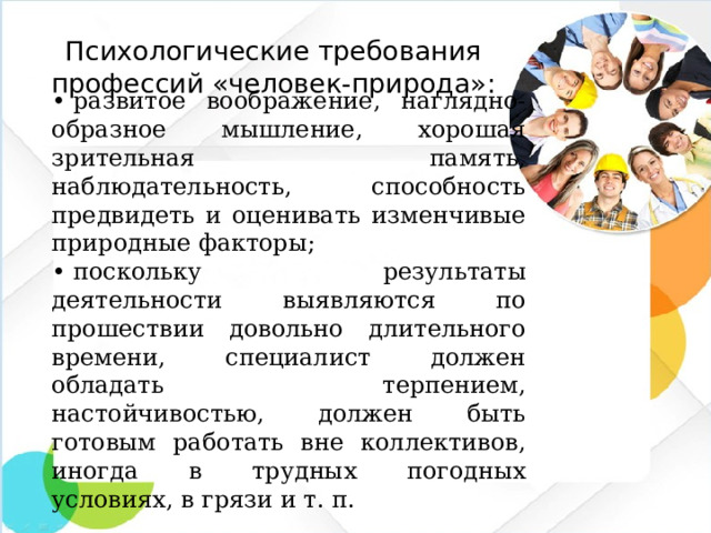 Психологические требования профессий «человек-природа»: •  развитое воображение, наглядно-образное мышление, хорошая зрительная память, наблюдательность, способность предвидеть и оценивать изменчивые природные факторы; •  поскольку результаты деятельности выявляются по прошествии довольно длительного времени, специалист должен обладать терпением, настойчивостью, должен быть готовым работать вне коллективов, иногда в трудных погодных условиях, в грязи и т. п.