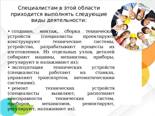Специалистам в этой области приходится выполнять следующие виды деятельности:   •  создание, монтаж, сборка технических устройств (специалисты проектируют, конструируют технические системы, устройства, разрабатывают процессы их изготовления. Из отдельных узлов, деталей собирают машины, механизмы, приборы, регулируют и налаживают их); •  эксплуатация технических устройств (специалисты работают на станках, управляют транспортом, автоматическими системами); •  ремонт технических устройств (специалисты выявляют, распознают неисправности технических систем, приборов, механизмов, ремонтируют, регулируют, налаживают их).