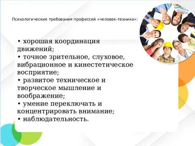 Психологические требования профессий «человек-техника»:   •  хорошая координация движений; •  точное зрительное, слуховое, вибрационное и кинестетическое восприятие; •  развитое техническое и творческое мышление и воображение; •  умение переключать и концентрировать внимание; •  наблюдательность.