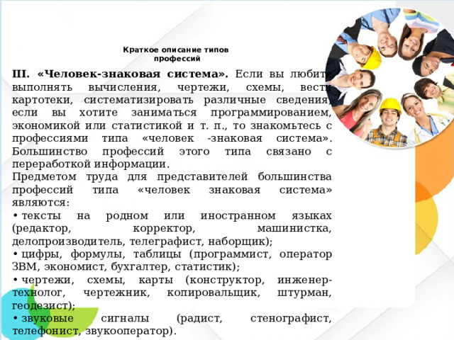 Краткое описание типов  профессий   III. « Человек-знаковая система » . Если вы любите выполнять вычисления, чертежи, схемы, вести картотеки, систематизировать различные сведения, если вы хотите заниматься программированием, экономикой или статистикой и т. п., то знакомьтесь с профессиями типа « человек -знаковая система » . Большинство профессий этого типа связано с переработкой информации. Предметом труда для представителей большинства профессий типа « человек знаковая система » являются: •  тексты на родном или иностранном языках (редактор, корректор, машинистка, делопроизводитель, телеграфист, наборщик); •  цифры, формулы, таблицы (программист, оператор ЗВМ, экономист, бухгалтер, статистик); •  чертежи, схемы, карты (конструктор, инженер-технолог, чертежник, копировальщик, штурман, геодезист); •  звуковые сигналы (радист, стенографист, телефонист, звукооператор).