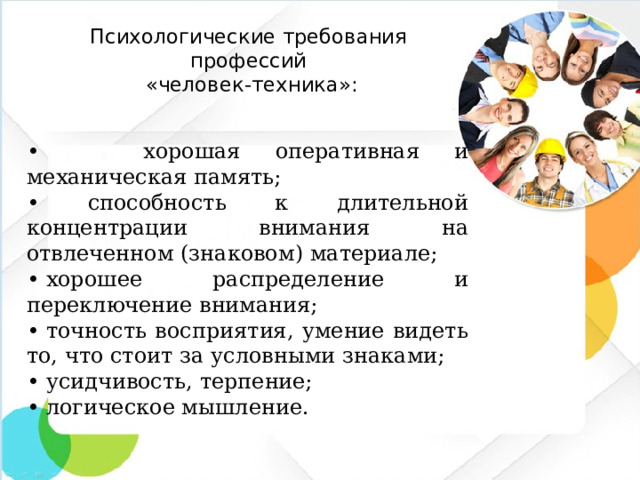 Психологические требования профессий  «человек-техника»: • хорошая оперативная и механическая память; • способность к длительной концентрации внимания на отвлеченном (знаковом) материале; •  хорошее распределение и переключение внимания; •  точность восприятия, умение видеть то, что стоит за условными знаками; •  усидчивость, терпение; •  логическое мышление.