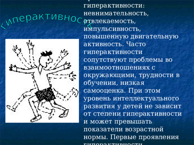 Авторы психологического словаря относят к внешним проявлениям гиперактивности: невнимательность, отвлекаемость, импульсивность, повышенную двигательную активность. Часто гиперактивности сопутствуют проблемы во взаимоотношениях с окружающими, трудности в обучении, низкая самооценка. При этом уровень интеллектуального развития у детей не зависит от степени гиперактивности и может превышать показатели возрастной нормы. Первые проявления гиперактивности наблюдаются в возрасте до 7 лет и чаще встречаются у мальчиков, чем у девочек. 