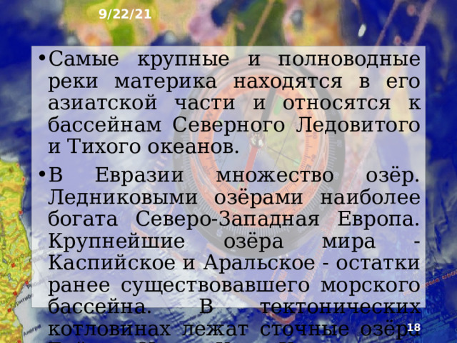 9/22/21 9. Внутренние воды Ни на одном другом материке нет такого количества рек, как в Евразии. Они выносят с огромного материка во все океаны почти половину объёма речных вод мира. Вместе с тем Евразия имеет крупнейшую в мире область внутреннего стока - более 30 % общей площади материка. Это объясняется засушливым климатом его внутренних частей и котловинным строением рельефа.    