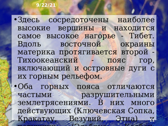 9/22/21 4. Характер поверхности Рельеф материка из-за слож­ного строения земной коры очень разнообразен и контрастен. С запада на восток протягивается относительно молодой Альпийско-Гималайский горный пояс. К нему с севера примыкают возрожденные горы Центральной Азии и юга Сибири. Это самая грандиозная горная страна мира.  