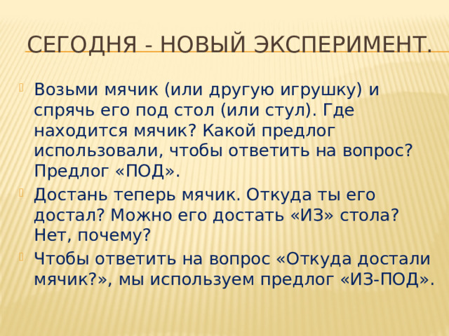  Сегодня - новый эксперимент. Возьми мячик (или другую игрушку) и спрячь его под стол (или стул). Где находится мячик? Какой предлог использовали, чтобы ответить на вопрос? Предлог «ПОД». Достань теперь мячик. Откуда ты его достал? Можно его достать «ИЗ» стола? Нет, почему? Чтобы ответить на вопрос «Откуда достали мячик?», мы используем предлог «ИЗ-ПОД». 