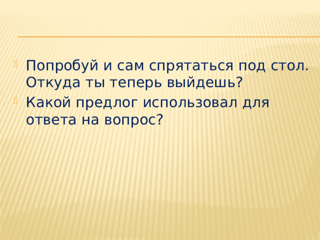 Попробуй и сам спрятаться под стол. Откуда ты теперь выйдешь? Какой предлог использовал для ответа на вопрос? 