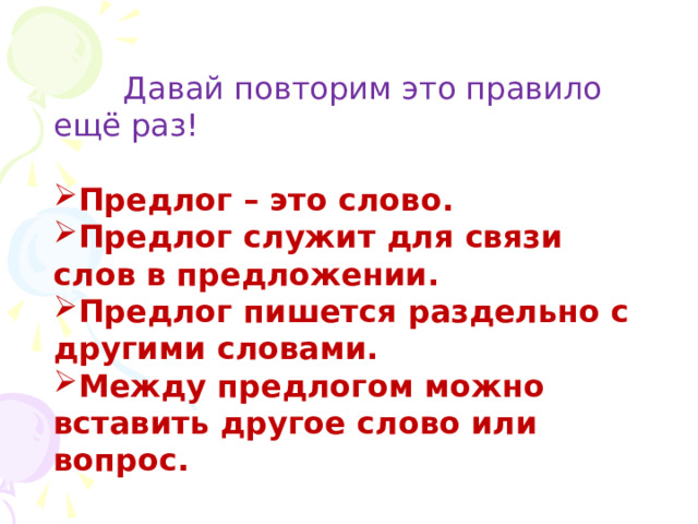  Давай повторим это правило ещё раз! Предлог – это слово. Предлог служит для связи слов в предложении. Предлог пишется раздельно с другими словами. Между предлогом можно вставить другое слово или вопрос. 