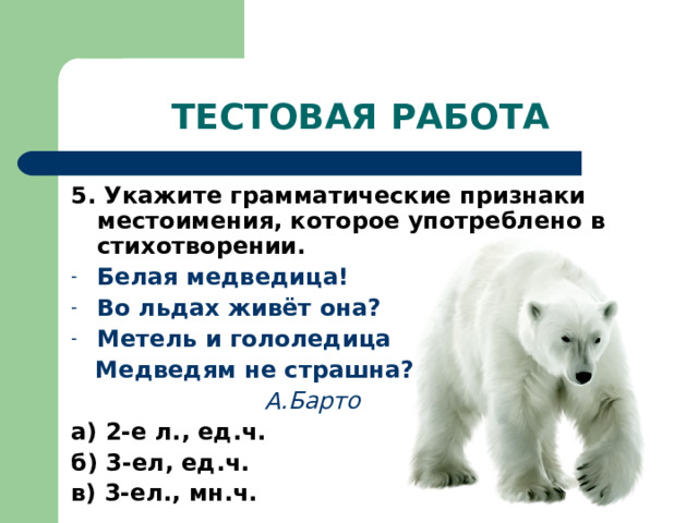 ТЕСТОВАЯ РАБОТА 5. Укажите грамматические признаки местоимения, которое употреблено в стихотворении. Белая медведица! Во льдах живёт она? Метель и гололедица  Медведям не страшна?  А.Барто а) 2-е л., ед.ч. б) 3-ел, ед.ч. в) 3-ел., мн.ч. 