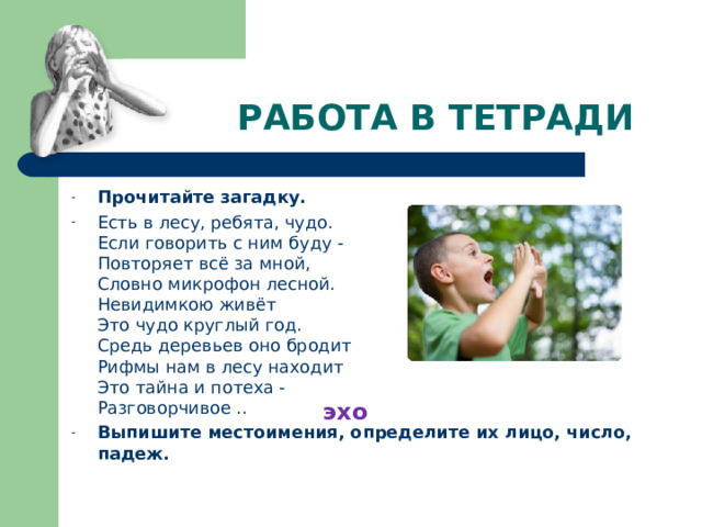  РАБОТА В ТЕТРАДИ Прочитайте загадку. Есть в лесу, ребята, чудо.  Если говорить с ним буду -  Повторяет всё за мной,  Словно микрофон лесной.  Невидимкою живёт  Это чудо круглый год.  Средь деревьев оно бродит  Рифмы нам в лесу находит  Это тайна и потеха -  Разговорчивое .. Выпишите местоимения, определите их лицо, число, падеж. эхо 