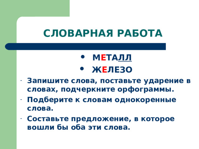 СЛОВАРНАЯ РАБОТА М Е ТА ЛЛ Ж Е ЛЕЗО Запишите слова, поставьте ударение в словах, подчеркните орфограммы. Подберите к словам однокоренные слова. Составьте предложение, в которое вошли бы оба эти слова. 