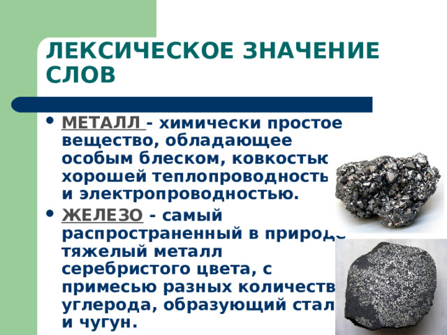 ЛЕКСИЧЕСКОЕ ЗНАЧЕНИЕ СЛОВ МЕТАЛЛ - химически простое вещество, обладающее особым блеском, ковкостью, хорошей теплопроводностью и электропроводностью.  ЖЕЛЕЗО  - самый распространенный в природе тяжелый металл серебристого цвета, с примесью разных количеств углерода, образующий сталь и чугун.   