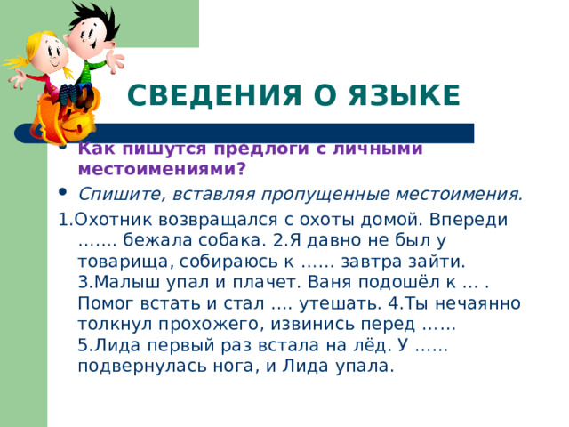 СВЕДЕНИЯ О ЯЗЫКЕ Как пишутся предлоги с личными местоимениями? Спишите, вставляя пропущенные местоимения. 1.Охотник возвращался с охоты домой. Впереди ……. бежала собака. 2.Я давно не был у товарища, собираюсь к …… завтра зайти. 3.Малыш упал и плачет. Ваня подошёл к … . Помог встать и стал …. утешать. 4.Ты нечаянно толкнул прохожего, извинись перед …… 5.Лида первый раз встала на лёд. У …… подвернулась нога, и Лида упала. 