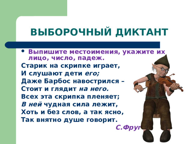 ВЫБОРОЧНЫЙ ДИКТАНТ Выпишите местоимения, укажите их лицо, число, падеж. Старик на скрипке играет, И слушают дети его; Даже Барбос навострился – Стоит и глядит на него. Всех эта скрипка пленяет; В ней чудная сила лежит, Хоть и без слов, а так ясно, Так внятно душе говорит.  С.Фруг 