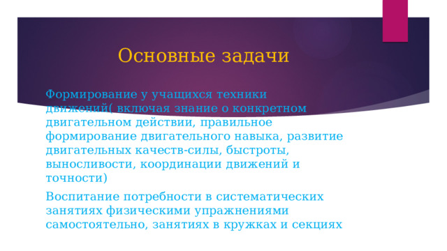 Основные задачи Формирование у учащихся техники движений( включая знание о конкретном двигательном действии, правильное формирование двигательного навыка, развитие двигательных качеств-силы, быстроты, выносливости, координации движений и точности) Воспитание потребности в систематических занятиях физическими упражнениями самостоятельно, занятиях в кружках и секциях 