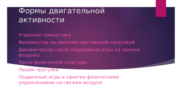 Формы двигательной активности Утренняя гимнастика Физминутки на занятиях умственной нагрузкой Динамическая пауза (подвижные игры на свежем воздухе) Уроки физической культуры Пешие прогулки Подвижные игры и занятия физическими упражнениями на свежем воздухе 