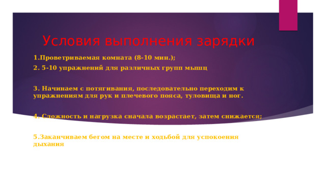 Условия выполнения зарядки 1.Проветриваемая комната (8-10 мин.); 2. 5-10 упражнений для различных групп мышц  3. Начинаем с потягивания, последовательно переходим к упражнениям для рук и плечевого пояса, туловища и ног.  4. Сложность и нагрузка сначала возрастает, затем снижается;  5.Заканчиваем бегом на месте и ходьбой для успокоения дыхания   