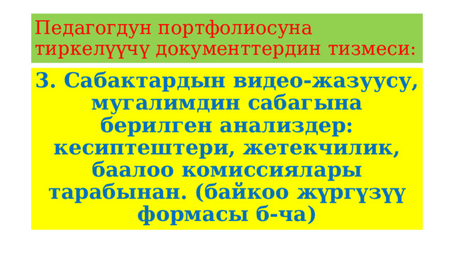 Педагогдун портфолиосуна тиркелүүчү документтердин тизмеси: 3. Сабактардын видео-жазуусу, мугалимдин сабагына берилген анализдер: кесиптештери, жетекчилик, баалоо комиссиялары тарабынан. (байкоо жүргүзүү формасы б-ча) 