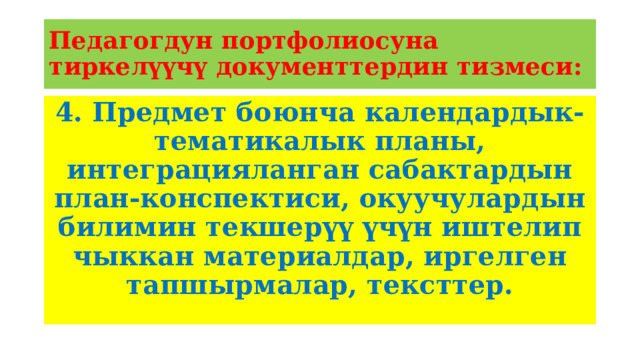 Педагогдун портфолиосуна тиркелүүчү документтердин тизмеси: 4. Предмет боюнча календардык-тематикалык планы, интеграцияланган сабактардын план-конспектиси, окуучулардын билимин текшерүү үчүн иштелип чыккан материалдар, иргелген тапшырмалар, тексттер.  