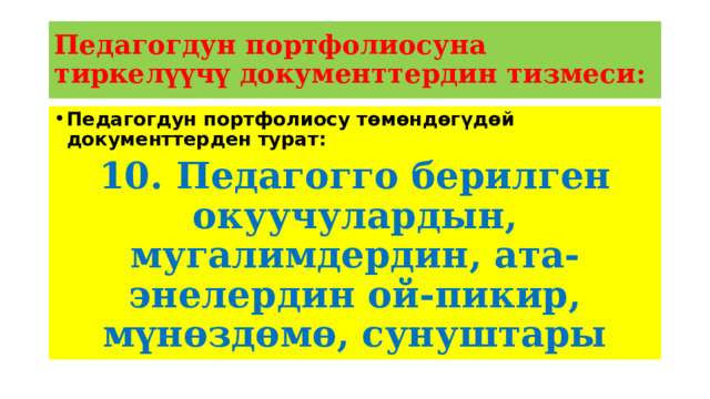 Педагогдун портфолиосуна тиркелүүчү документтердин тизмеси: Педагогдун портфолиосу төмөндөгүдөй документтерден турат: 10. Педагогго берилген окуучулардын, мугалимдердин, ата-энелердин ой-пикир, мүнөздөмө, сунуштары 