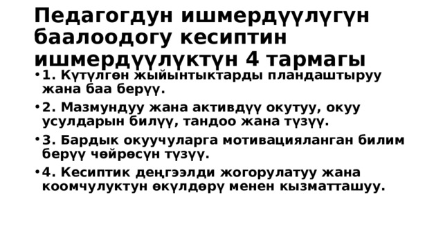 Педагогдун ишмердүүлүгүн баалоодогу кесиптин ишмердүүлүктүн 4 тармагы 1. Күтүлгөн жыйынтыктарды пландаштыруу жана баа берүү. 2. Мазмундуу жана активдүү окутуу, окуу усулдарын билүү, тандоо жана түзүү. 3. Бардык окуучуларга мотивацияланган билим берүү чөйрөсүн түзүү. 4. Кесиптик деңгээлди жогорулатуу жана коомчулуктун өкүлдөрү менен кызматташуу. 