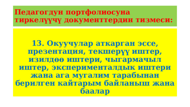 Педагогдун портфолиосуна тиркелүүчү документтердин тизмеси: 13. Окуучулар аткарган эссе, презентация, текшерүү иштер, изилдөө иштери, чыгармачыл иштер, эксперименталдык иштери жана ага мугалим тарабынан берилген кайтарым байланыш жана баалар 