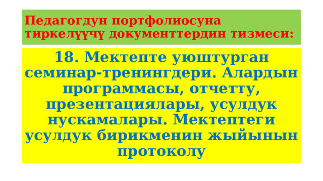 Педагогдун портфолиосуна тиркелүүчү документтердин тизмеси: 18. Мектепте уюштурган семинар-тренингдери. Алардын программасы, отчетту, презентациялары, усулдук нускамалары. Мектептеги усулдук бирикменин жыйынын протоколу 