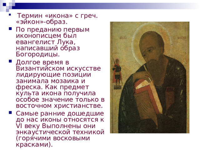  Термин «икона» с греч. «эйкон»-образ. По преданию первым иконописцем был евангелист Лука, написавший образ Богородицы. Долгое время в Византийском искусстве лидирующие позиции занимала мозаика и фреска. Как предмет культа икона получила особое значение только в восточном христианстве. Самые ранние дошедшие до нас иконы относятся к VI веку Выполнены они энкаустической техникой (горячими восковыми красками).  