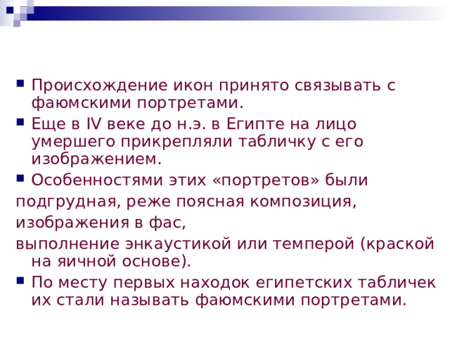 Происхождение икон принято связывать с фаюмскими портретами. Еще в IV веке до н.э. в Египте на лицо умершего прикрепляли табличку с его изображением. Особенностями этих «портретов» были подгрудная, реже поясная композиция, изображения в фас, выполнение энкаустикой или темперой (краской на яичной основе). По месту первых находок египетских табличек их стали называть фаюмскими портретами.  