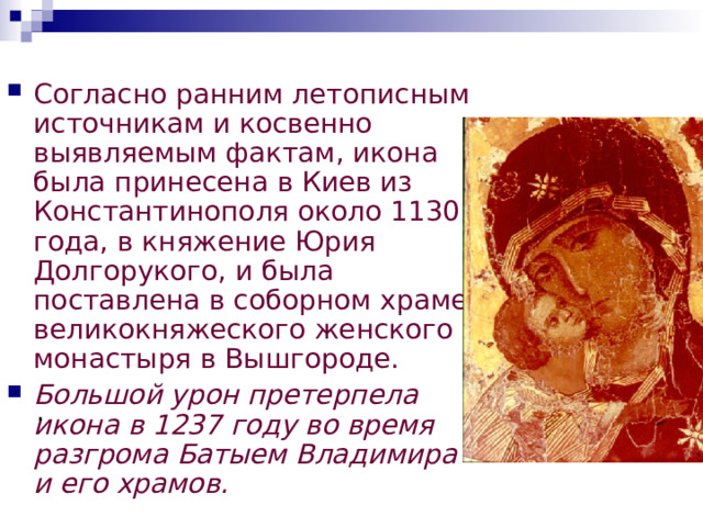  Легенда Существует легенда о том, что сыну князя Андрею Боголюбскому явилась во сне Богородица и велела отвезти икону во Владимир. По приказу князя во Владимире был воздвигнут храм Успения Пресвятой Богородицы, куда икона, украшенная драгоценными камнями, была с почестями перенесена. С тех пор икона Божьей Матери стала называться Владимирской. Позднее она была перевезена в московский Успенский собор и, по мнению верующих, не раз спасала Русь от иноземных захватчиков, в частности от Тамерлана, который будто бы увидел в 1395 году сон, в котором во главе русского воинства шла Богоматерь, защитница христиан. Испугавшись столь грозной и могущественной покровительницы, Тамерлан приказал отступать, и русская земля была спасена. 