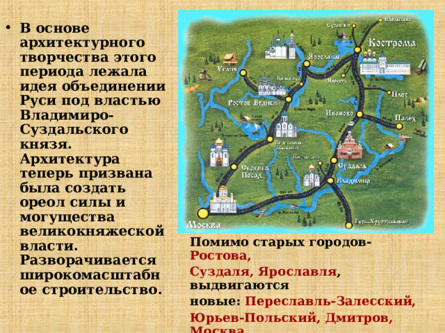 В основе архитектурного творчества этого периода лежала идея объединении Руси под властью Владимиро-Суздальского князя. Архитектура теперь призвана была создать ореол силы и могущества великокняжеской власти.  Разворачивается широкомасштабное строительство. Помимо старых городов- Ростова, Суздаля, Ярославля , выдвигаются новые: Переславль-Залесский, Юрьев-Польский, Дмитров, Москва  и особенно Владимир . Здесь создаются  выдающиеся памятники искусства.  