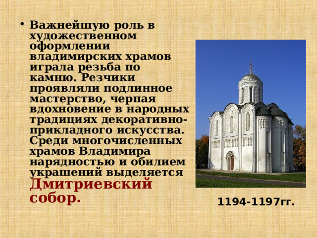 Важнейшую роль в художественном оформлении владимирских храмов играла резьба по камню. Резчики проявляли подлинное мастерство, черпая вдохновение в народных традициях декоративно-прикладного искусства. Среди многочисленных храмов Владимира нарядностью и обилием украшений выделяется Дмитриевский собор. 1194-1197гг. 